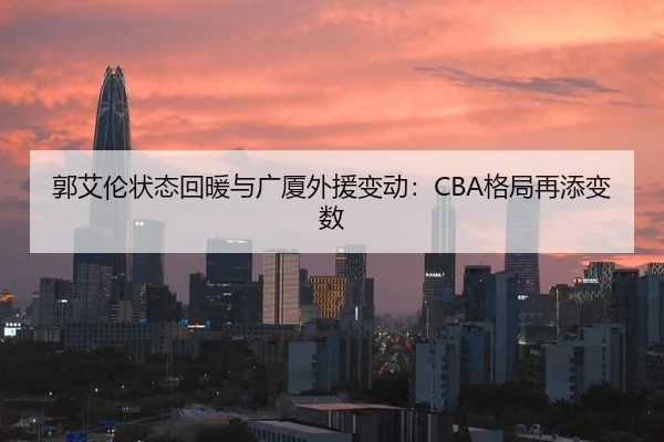 郭艾伦状态回暖与广厦外援变动：CBA格局再添变数